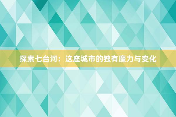 探索七台河：这座城市的独有魔力与变化