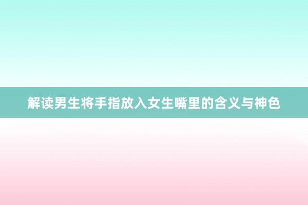 解读男生将手指放入女生嘴里的含义与神色