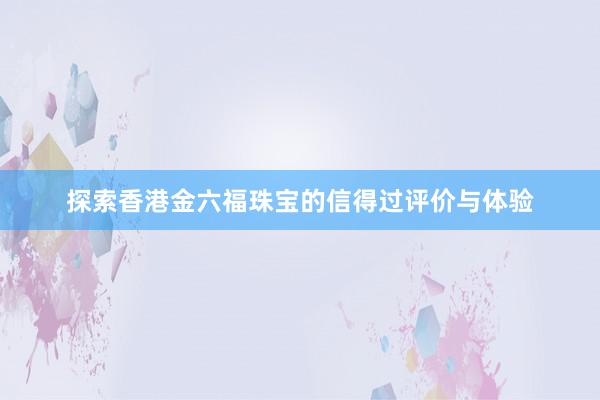 探索香港金六福珠宝的信得过评价与体验