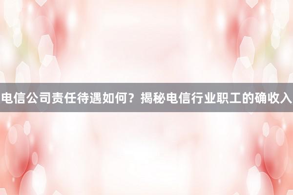 电信公司责任待遇如何？揭秘电信行业职工的确收入