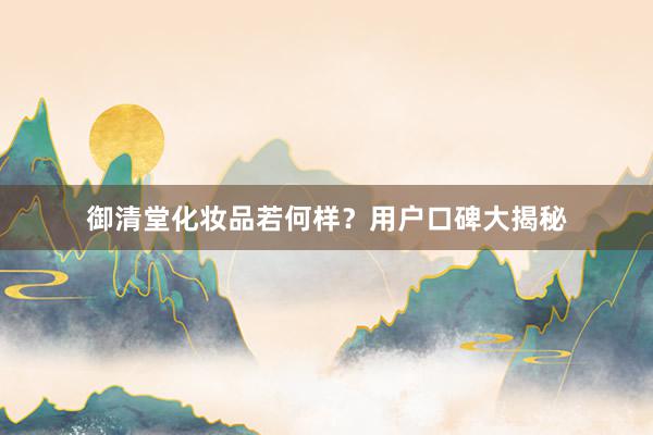 御清堂化妆品若何样？用户口碑大揭秘
