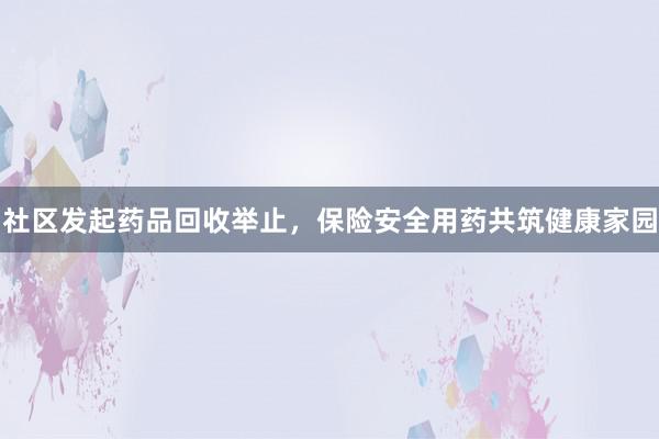 社区发起药品回收举止，保险安全用药共筑健康家园