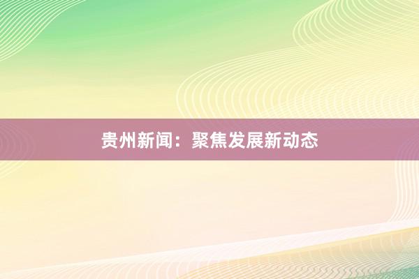 贵州新闻：聚焦发展新动态
