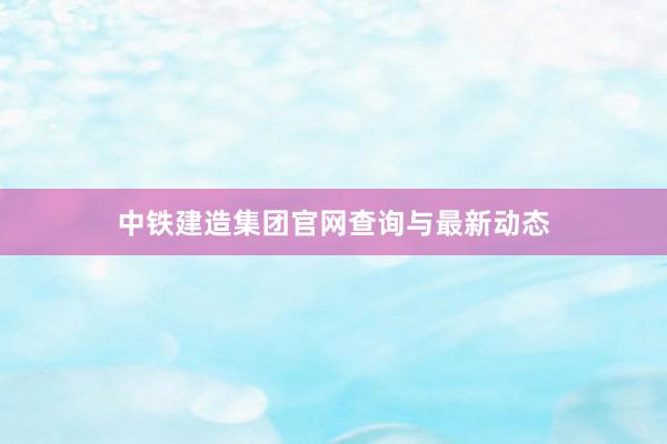 中铁建造集团官网查询与最新动态