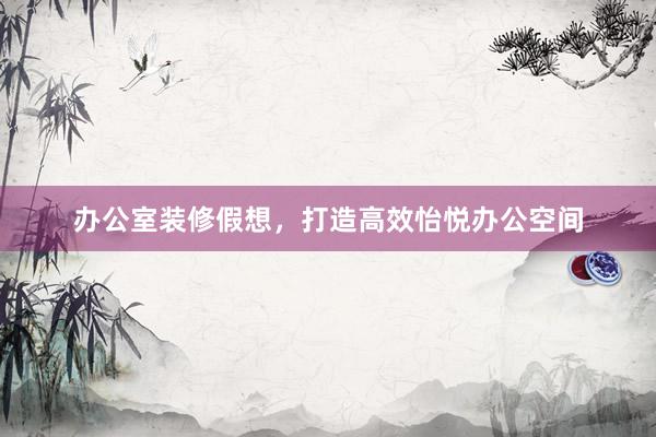 办公室装修假想，打造高效怡悦办公空间