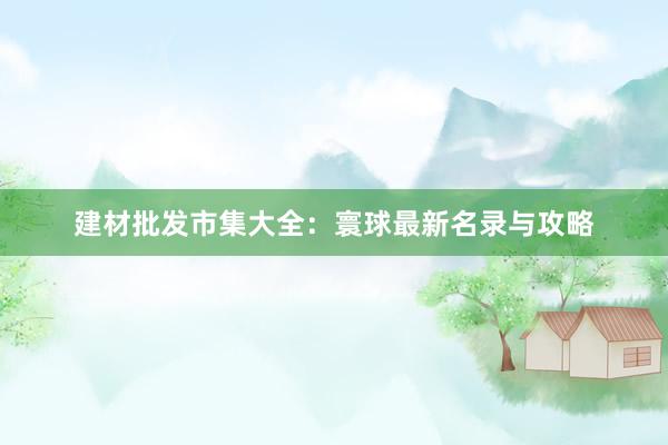 建材批发市集大全：寰球最新名录与攻略