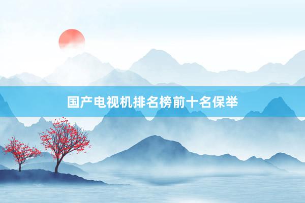 国产电视机排名榜前十名保举